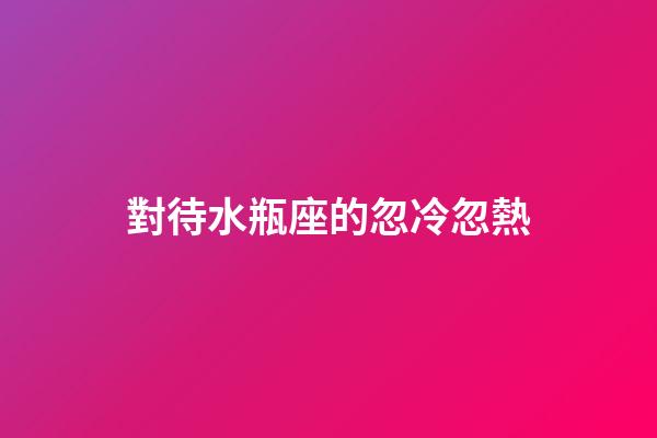 對待水瓶座的忽冷忽熱-第1張-星座運勢-玄機派