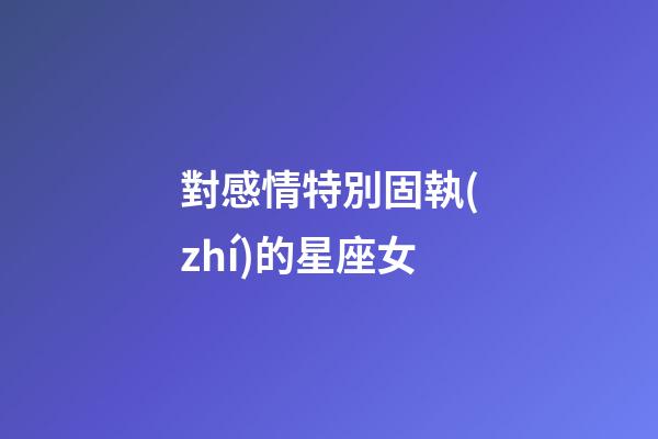 對感情特別固執(zhí)的星座女-第1張-星座運勢-玄機派
