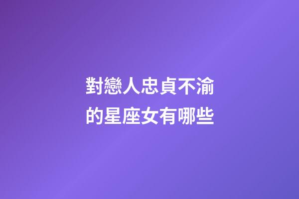 對戀人忠貞不渝的星座女有哪些-第1張-星座運勢-玄機派