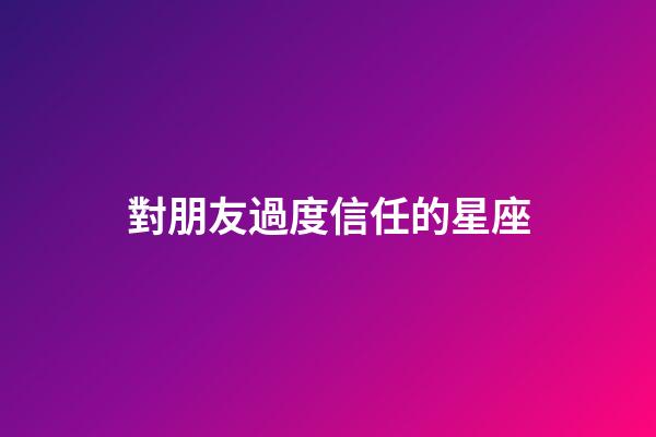 對朋友過度信任的星座-第1張-星座運勢-玄機派