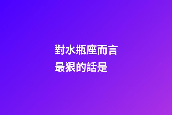 對水瓶座而言最狠的話是-第1張-星座運勢-玄機派