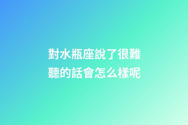 對水瓶座說了很難聽的話會怎么樣呢
