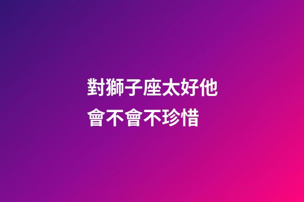 對獅子座太好他會不會不珍惜-第1張-星座運勢-玄機派