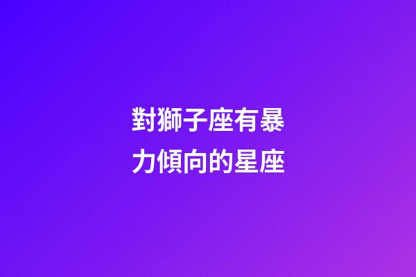 對獅子座有暴力傾向的星座-第1張-星座運勢-玄機派