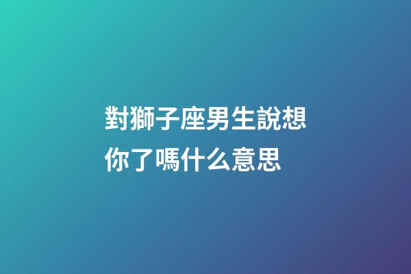 對獅子座男生說想你了嗎什么意思-第1張-星座運勢-玄機派