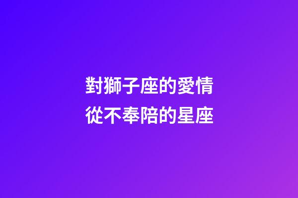 對獅子座的愛情從不奉陪的星座-第1張-星座運勢-玄機派