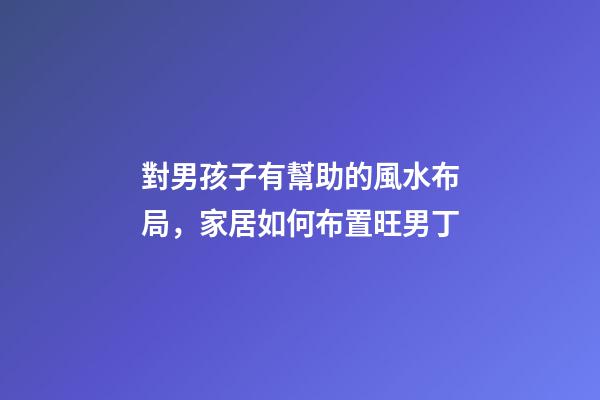 對男孩子有幫助的風水布局，家居如何布置旺男丁