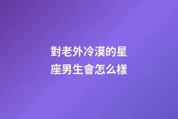 對老外冷漠的星座男生會怎么樣-第1張-星座運勢-玄機派