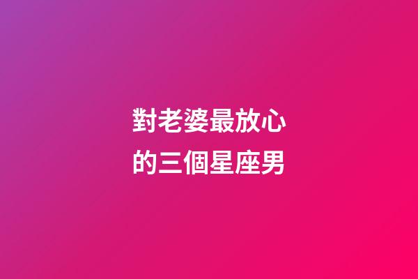 對老婆最放心的三個星座男-第1張-星座運勢-玄機派