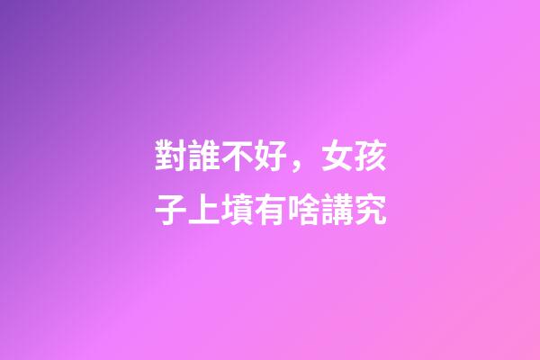 對誰不好，女孩子上墳有啥講究