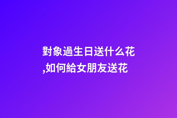 對象過生日送什么花,如何給女朋友送花-第1張-觀點-玄機派