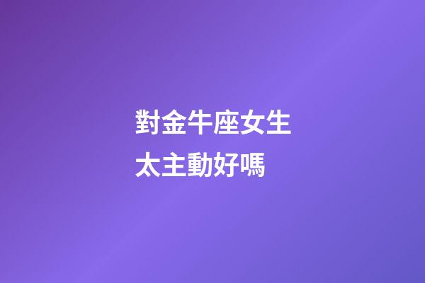 對金牛座女生太主動好嗎-第1張-星座運勢-玄機派