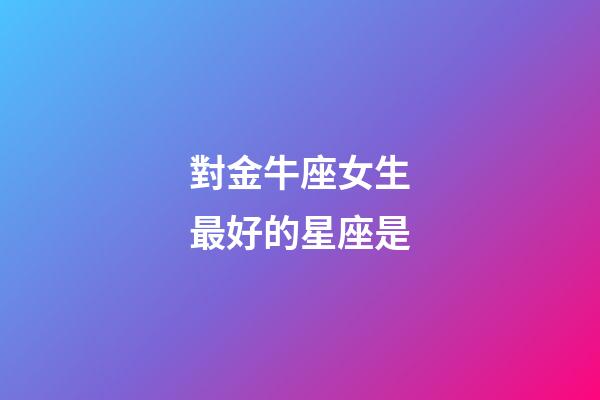 對金牛座女生最好的星座是-第1張-星座運勢-玄機派