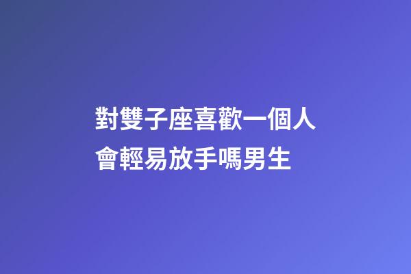 對雙子座喜歡一個人會輕易放手嗎男生-第1張-星座運勢-玄機派