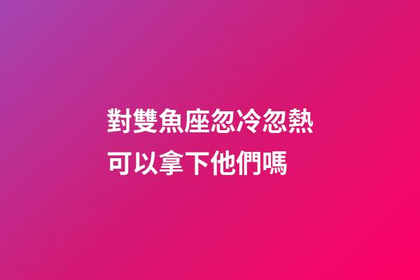 對雙魚座忽冷忽熱可以拿下他們嗎-第1張-星座運(yùn)勢-玄機(jī)派