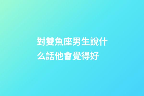對雙魚座男生說什么話他會覺得好-第1張-星座運勢-玄機派