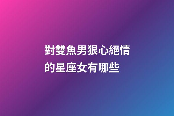 對雙魚男狠心絕情的星座女有哪些-第1張-星座運勢-玄機派