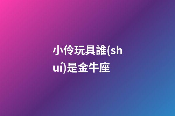 小伶玩具誰(shuí)是金牛座