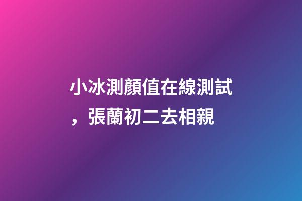 小冰測顏值在線測試，張蘭初二去相親-第1張-觀點-玄機派