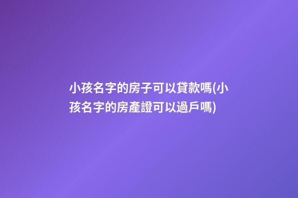 小孩名字的房子可以貸款嗎(小孩名字的房產證可以過戶嗎)