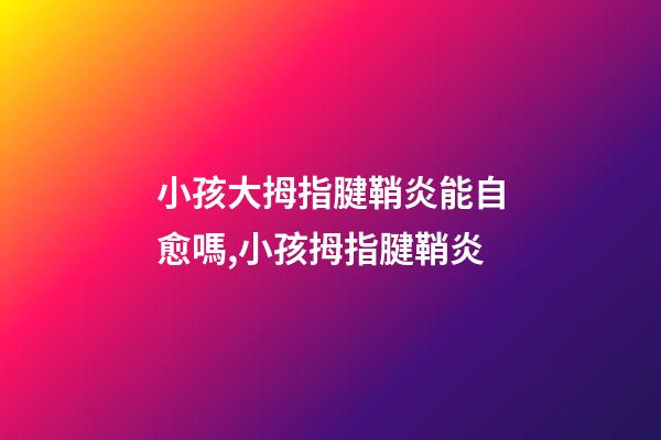 小孩大拇指腱鞘炎能自愈嗎,小孩拇指腱鞘炎-第1張-觀點-玄機派