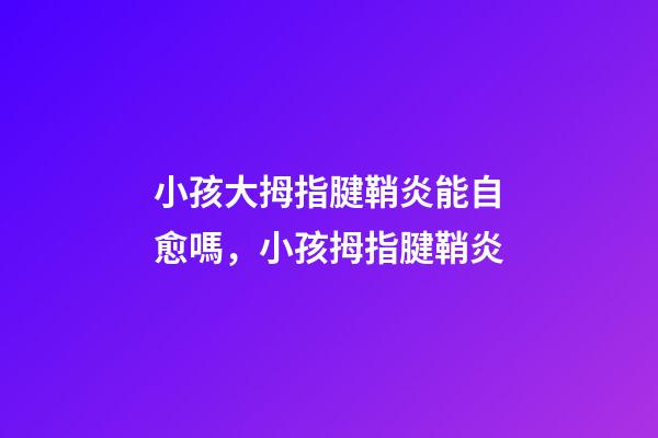 小孩大拇指腱鞘炎能自愈嗎，小孩拇指腱鞘炎-第1張-觀點-玄機派