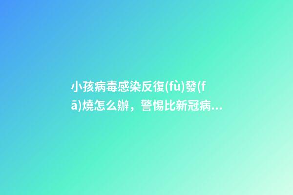 小孩病毒感染反復(fù)發(fā)燒怎么辦，警惕比新冠病毒更難纏-第1張-觀點-玄機派