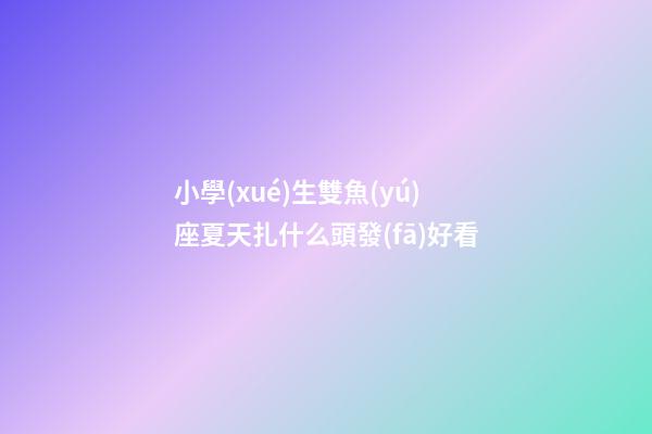 小學(xué)生雙魚(yú)座夏天扎什么頭發(fā)好看