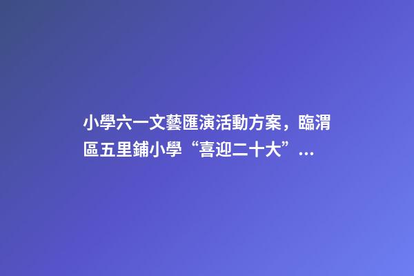 小學六一文藝匯演活動方案，臨渭區五里鋪小學“喜迎二十大”慶六一文藝匯演圓滿舉行-第1張-觀點-玄機派