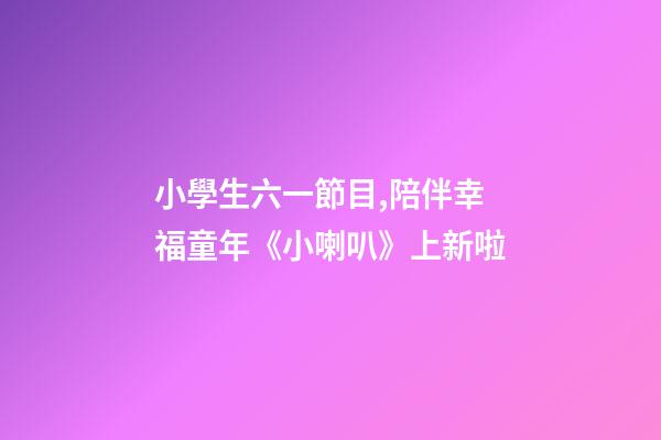 小學生六一節目,陪伴幸福童年《小喇叭》上新啦-第1張-觀點-玄機派