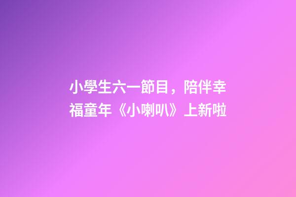 小學生六一節目，陪伴幸福童年《小喇叭》上新啦-第1張-觀點-玄機派