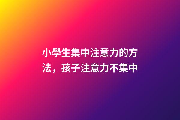 小學生集中注意力的方法，孩子注意力不集中
