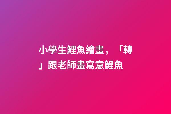 小學生鯉魚繪畫，「轉」跟老師畫寫意鯉魚-第1張-觀點-玄機派
