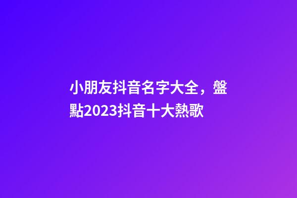 小朋友抖音名字大全，盤點2023抖音十大熱歌-第1張-觀點-玄機派