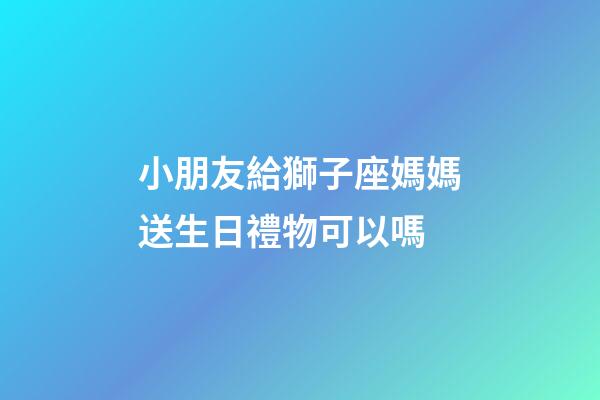 小朋友給獅子座媽媽送生日禮物可以嗎-第1張-星座運勢-玄機派