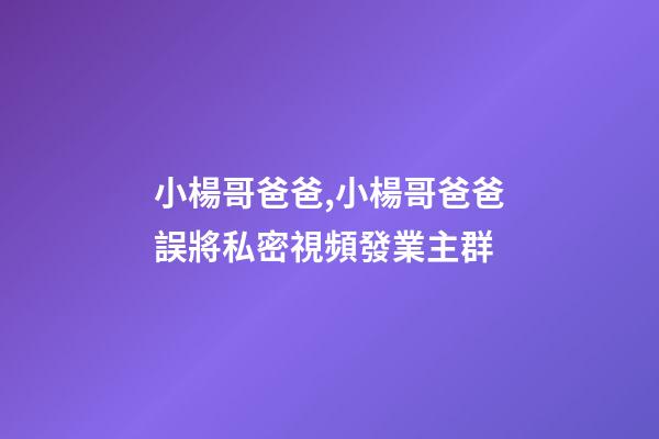 小楊哥爸爸,小楊哥爸爸誤將私密視頻發業主群-第1張-觀點-玄機派