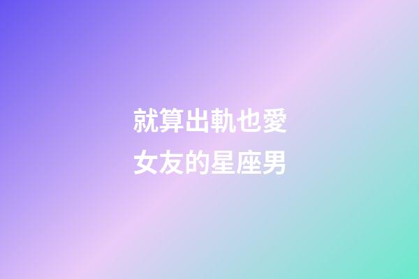 就算出軌也愛女友的星座男-第1張-星座運勢-玄機派