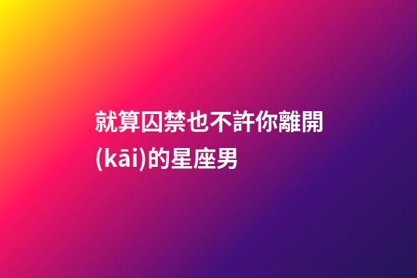 就算囚禁也不許你離開(kāi)的星座男-第1張-星座運(yùn)勢(shì)-玄機(jī)派