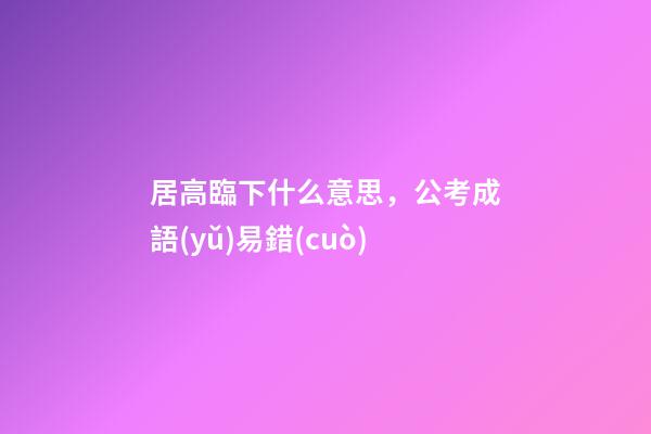 居高臨下什么意思，公考成語(yǔ)易錯(cuò)-第1張-觀(guān)點(diǎn)-玄機(jī)派