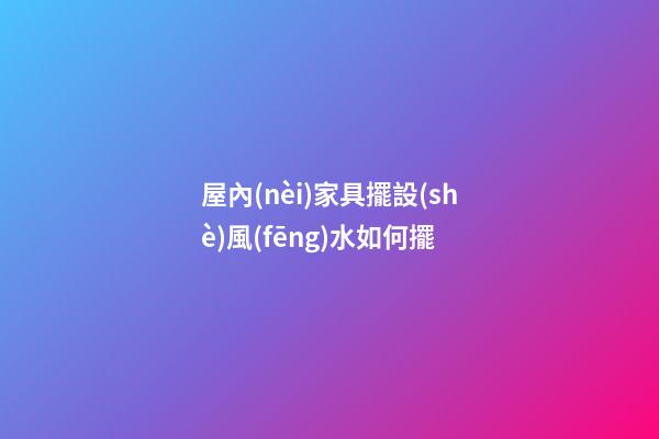 屋內(nèi)家具擺設(shè)風(fēng)水如何擺