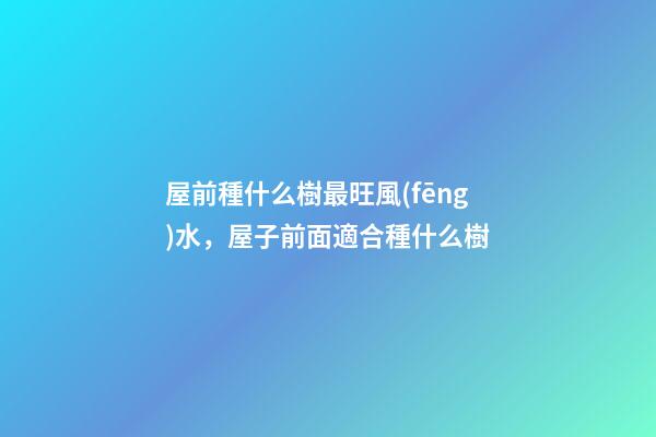 屋前種什么樹最旺風(fēng)水，屋子前面適合種什么樹