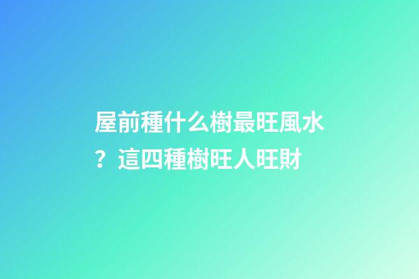屋前種什么樹最旺風水？這四種樹旺人旺財
