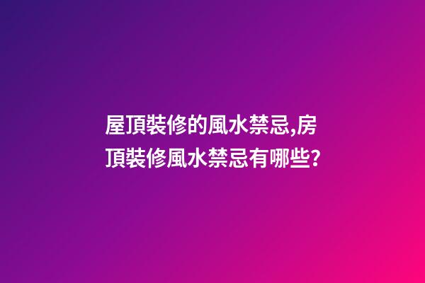 屋頂裝修的風水禁忌,房頂裝修風水禁忌有哪些？