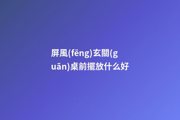 屏風(fēng)玄關(guān)桌前擺放什么好