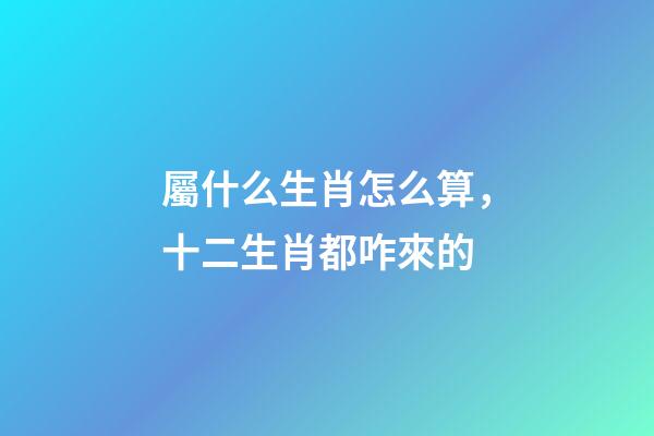 屬什么生肖怎么算，十二生肖都咋來的-第1張-觀點-玄機派