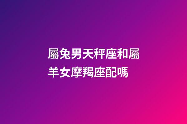 屬兔男天秤座和屬羊女摩羯座配嗎