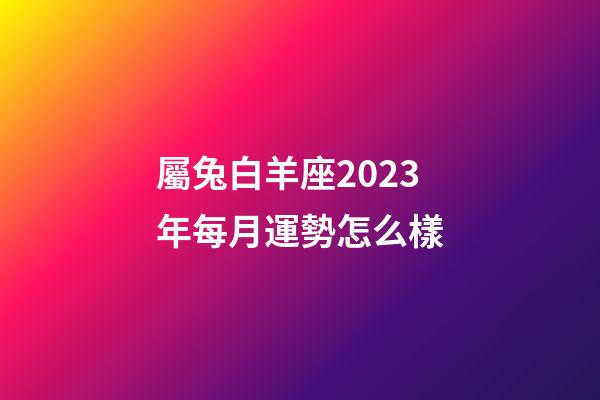 屬兔白羊座2023年每月運勢怎么樣-第1張-星座運勢-玄機派