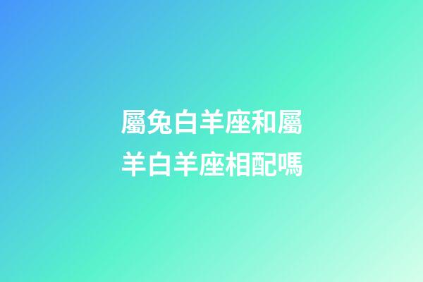 屬兔白羊座和屬羊白羊座相配嗎-第1張-星座運勢-玄機派