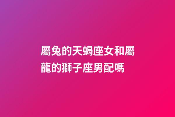 屬兔的天蝎座女和屬龍的獅子座男配嗎-第1張-星座運(yùn)勢-玄機(jī)派
