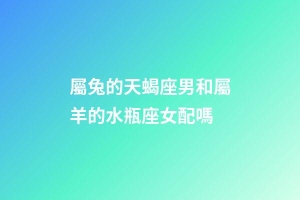屬兔的天蝎座男和屬羊的水瓶座女配嗎-第1張-星座運勢-玄機派